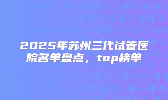 2025年苏州三代试管医院名单盘点，top榜单