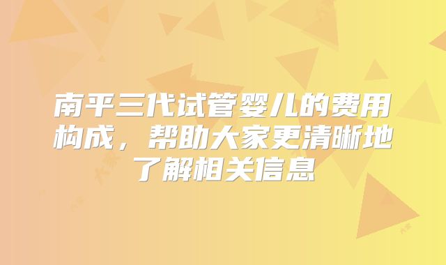 南平三代试管婴儿的费用构成,帮助大家更清晰地了解相关信息