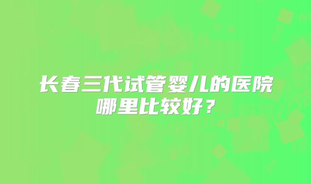 长春三代试管婴儿的医院哪里比较好？