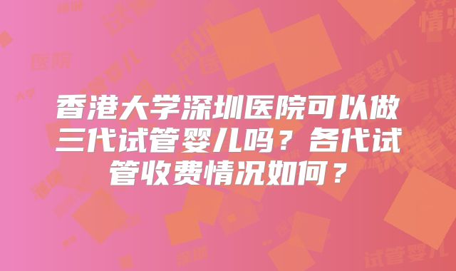 香港大学深圳医院可以做三代试管婴儿吗？各代试管收费情况如何？