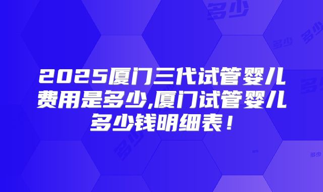 2025厦门三代试管婴儿费用是多少,厦门试管婴儿多少钱明细表！