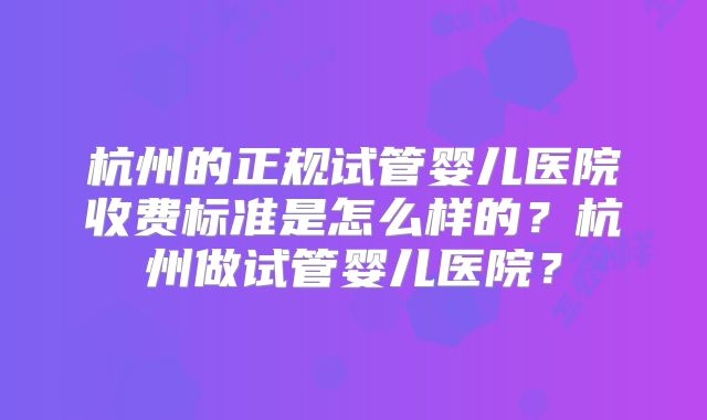 杭州的正规试管婴儿医院收费标准是怎么样的?杭州做试管婴儿医院?