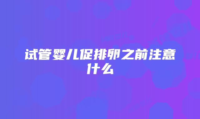 试管婴儿促排卵之前注意什么