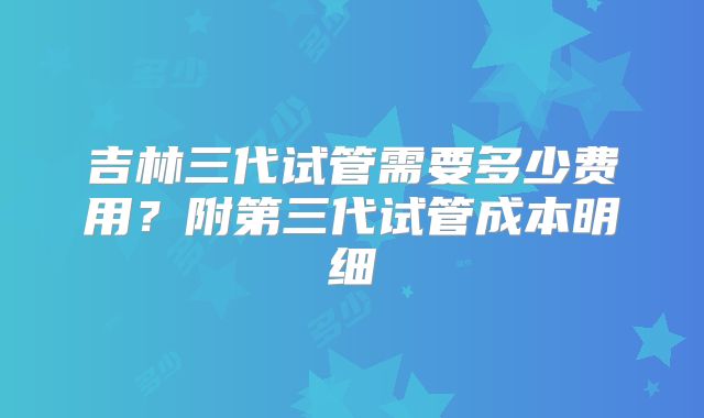吉林三代试管需要多少费用？附第三代试管成本明细