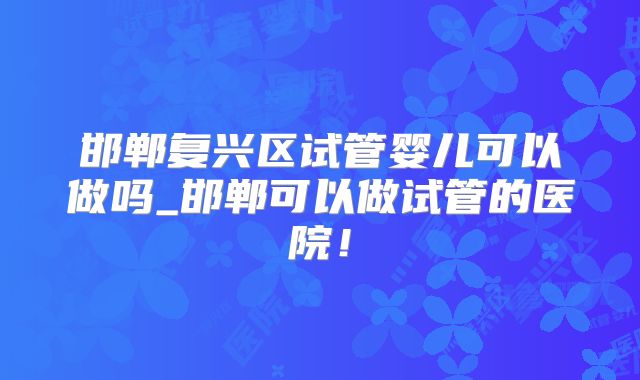 邯郸复兴区试管婴儿可以做吗_邯郸可以做试管的医院！