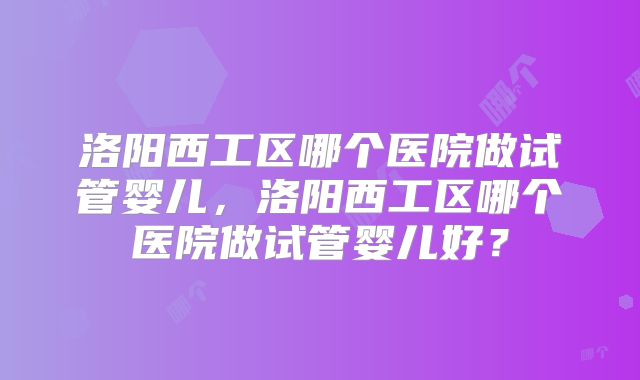 洛阳西工区哪个医院做试管婴儿，洛阳西工区哪个医院做试管婴儿好？
