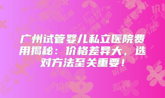广州试管婴儿私立医院费用揭秘：价格差异大，选对方法至关重要！