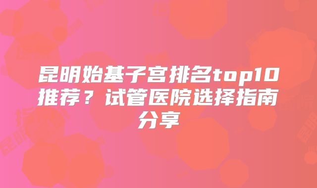 昆明始基子宫排名top10推荐?试管医院选择指南分享