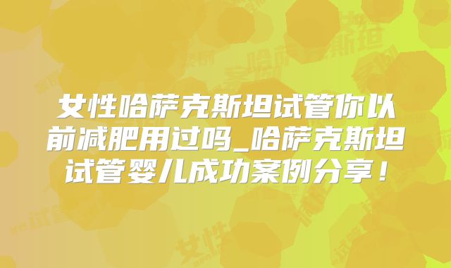 女性哈萨克斯坦试管你以前减肥用过吗_哈萨克斯坦试管婴儿成功案例分享！