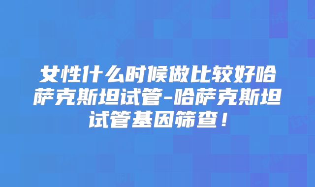 女性什么时候做比较好哈萨克斯坦试管-哈萨克斯坦试管基因筛查!