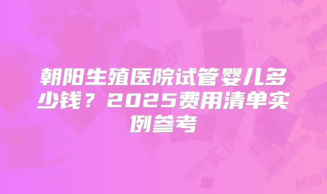 朝阳生殖医院试管婴儿多少钱？2025费用清单实例参考