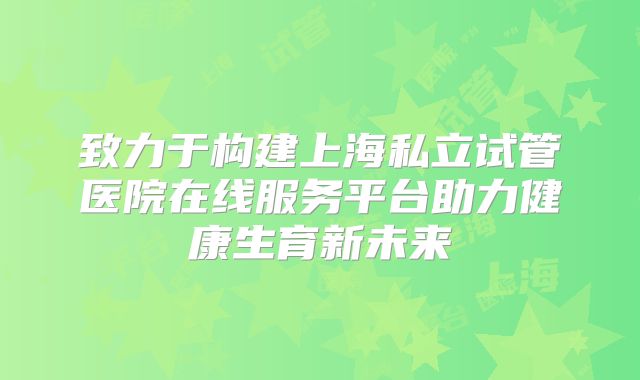 致力于构建上海私立试管医院在线服务平台助力健康生育新未来
