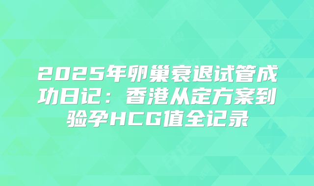 2025年卵巢衰退试管成功日记:香港从定方案到验孕HCG值全记录