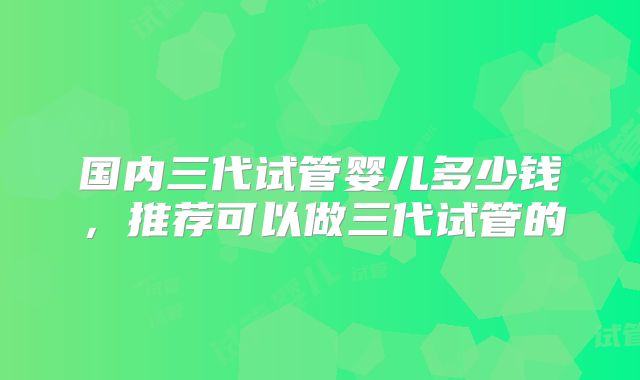国内三代试管婴儿多少钱,推荐可以做三代试管的