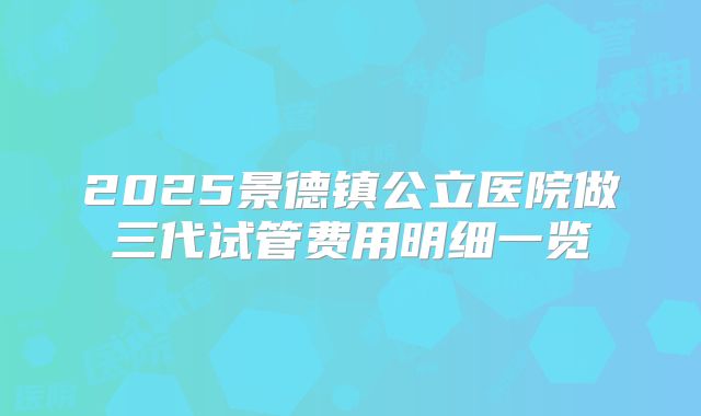 2025景德镇公立医院做三代试管费用明细一览