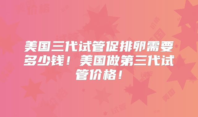 美国三代试管促排卵需要多少钱!美国做第三代试管价格!
