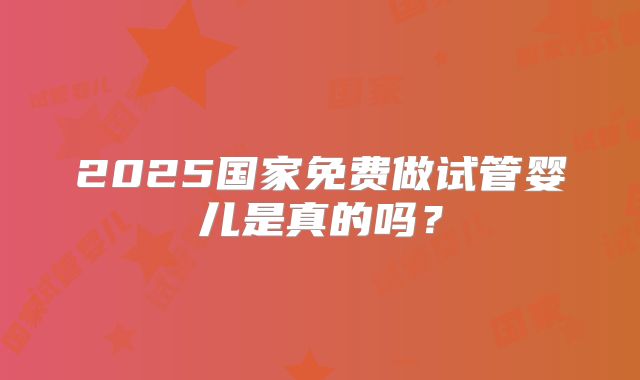 2025国家免费做试管婴儿是真的吗？