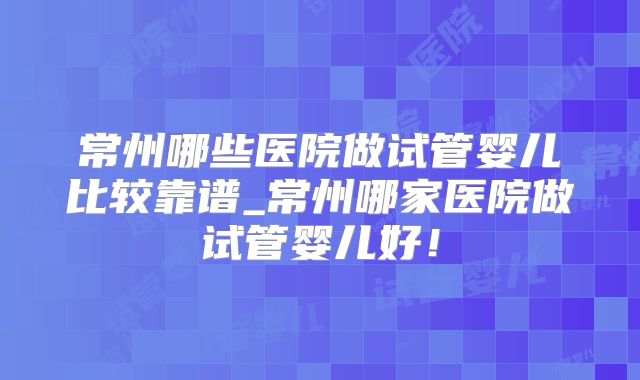 常州哪些医院做试管婴儿比较靠谱_常州哪家医院做试管婴儿好!