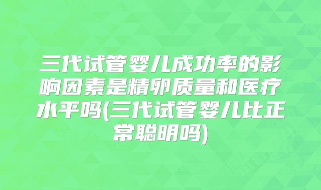 三代试管婴儿成功率的影响因素是精卵质量和医疗水平吗(三代试管婴儿比正常聪明吗)