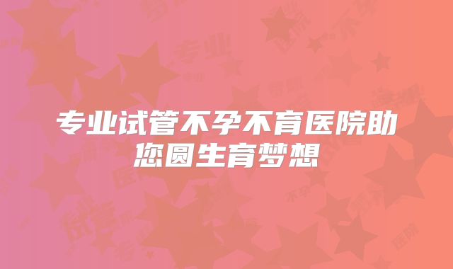 专业试管不孕不育医院助您圆生育梦想