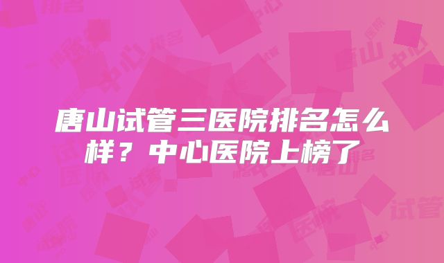 唐山试管三医院排名怎么样？中心医院上榜了
