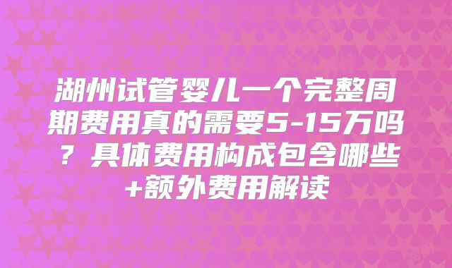 湖州试管婴儿一个完整周期费用真的需要5-15万吗?具体费用构成包含哪些+额外费用解读