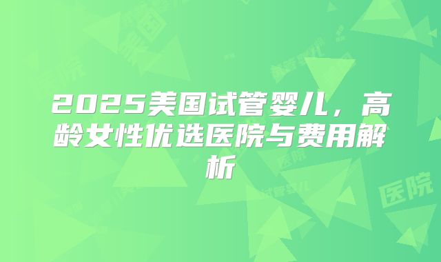 2025美国试管婴儿，高龄女性优选医院与费用解析