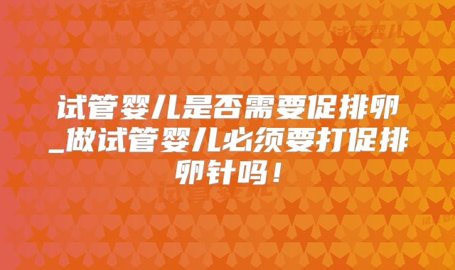 试管婴儿是否需要促排卵_做试管婴儿必须要打促排卵针吗!