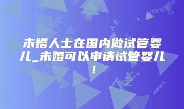 未婚人士在国内做试管婴儿_未婚可以申请试管婴儿!