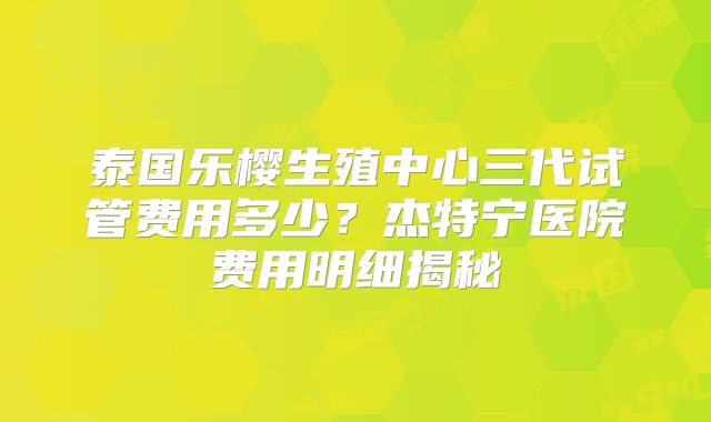 泰国乐樱生殖中心三代试管费用多少?杰特宁医院费用明细揭秘