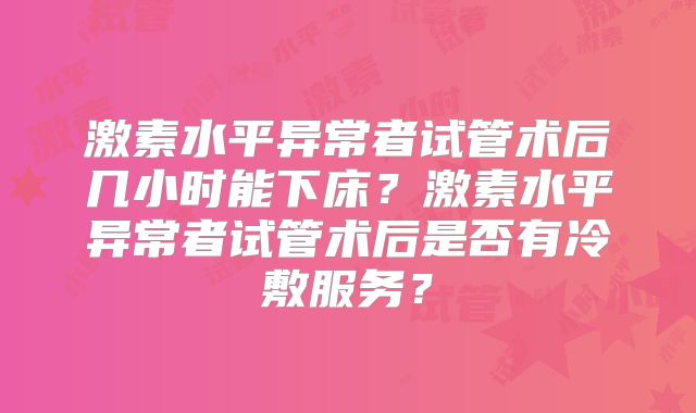 激素水平异常者试管术后几小时能下床？激素水平异常者试管术后是否有冷敷服务？