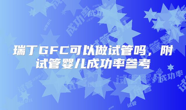 瑞丁GFC可以做试管吗，附试管婴儿成功率参考