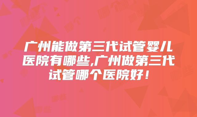 广州能做第三代试管婴儿医院有哪些,广州做第三代试管哪个医院好!