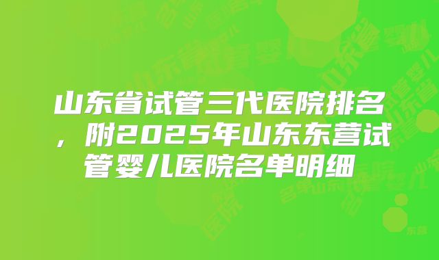 山东省试管三代医院排名,附2025年山东东营试管婴儿医院名单明细