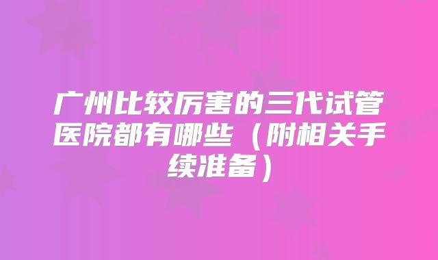 广州比较厉害的三代试管医院都有哪些(附相关手续准备)