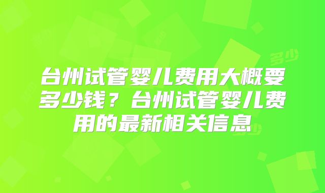 台州试管婴儿费用大概要多少钱?台州试管婴儿费用的最新相关信息