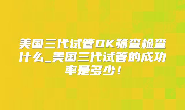 美国三代试管OK筛查检查什么_美国三代试管的成功率是多少!