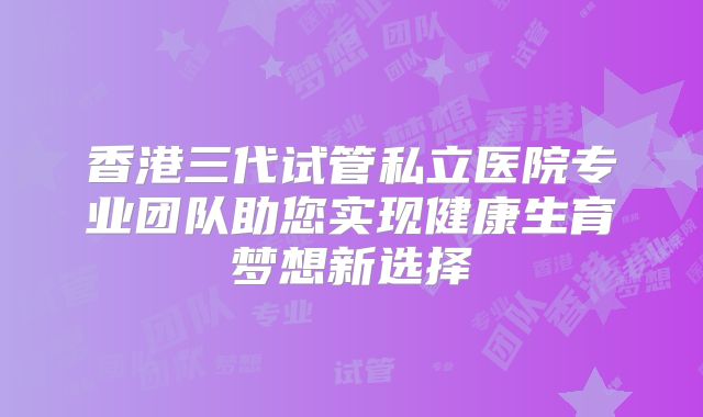 香港三代试管私立医院专业团队助您实现健康生育梦想新选择