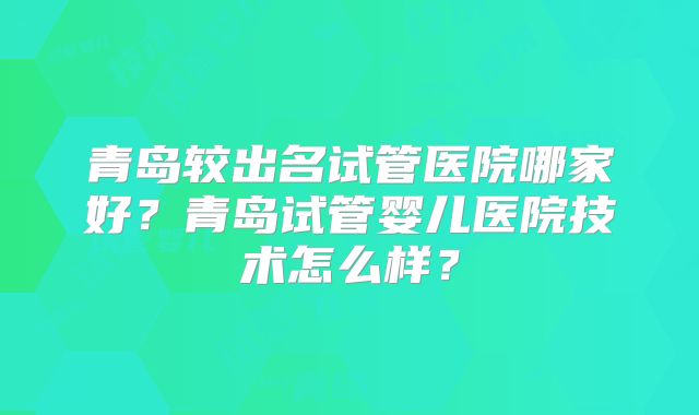青岛较出名试管医院哪家好?青岛试管婴儿医院技术怎么样?