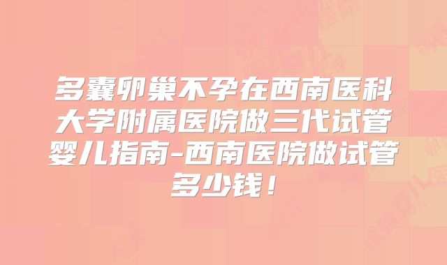 多囊卵巢不孕在西南医科大学附属医院做三代试管婴儿指南-西南医院做试管多少钱！