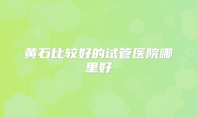 黄石比较好的试管医院哪里好