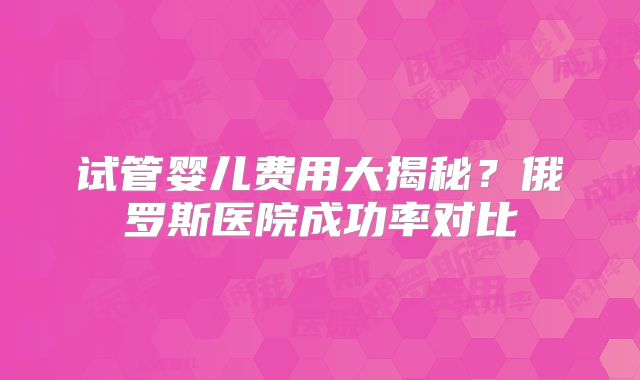 试管婴儿费用大揭秘?俄罗斯医院成功率对比