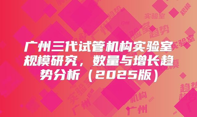 广州三代试管机构实验室规模研究，数量与增长趋势分析（2025版）