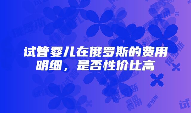 试管婴儿在俄罗斯的费用明细，是否性价比高