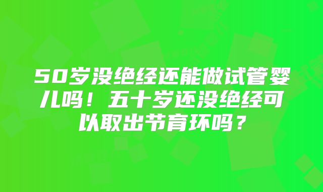 50岁没绝经还能做试管婴儿吗！五十岁还没绝经可以取出节育环吗？