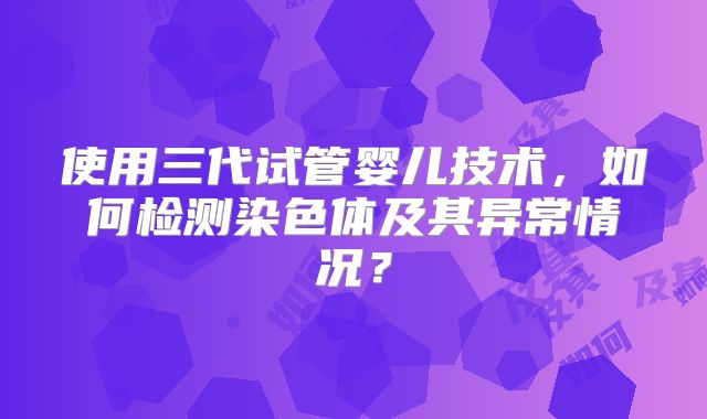 使用三代试管婴儿技术,如何检测染色体及其异常情况?