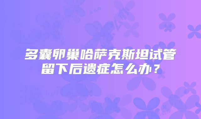 多囊卵巢哈萨克斯坦试管留下后遗症怎么办?