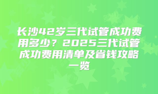 长沙42岁三代试管成功费用多少?2025三代试管成功费用清单及省钱攻略一览