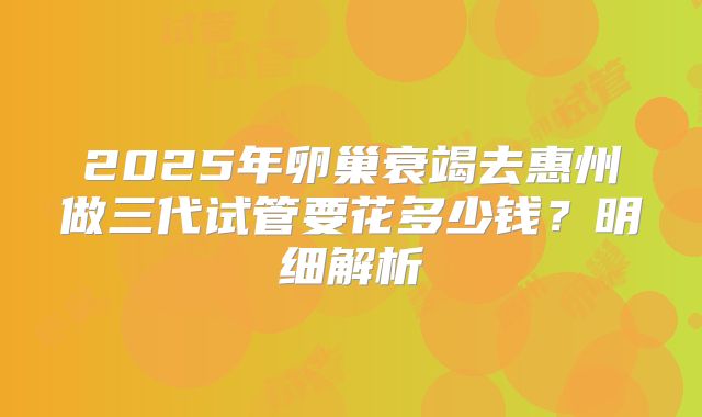 2025年卵巢衰竭去惠州做三代试管要花多少钱?明细解析