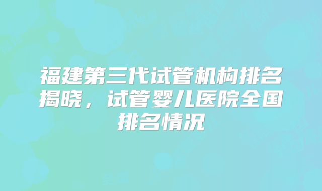 福建第三代试管机构排名揭晓，试管婴儿医院全国排名情况